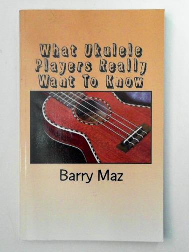MAZ, Barry - What Ukulele Players REALLY want to know: A guide, written FOR beginners..