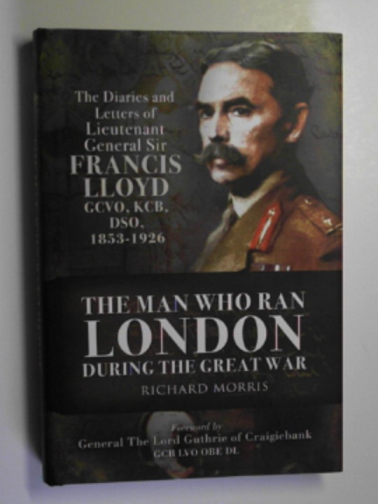 MORRIS, Richard - The man who ran London during the Great War: the diaries and letters of Lieutenant General Sir Francis Lloyd, GCVO, KCB, DSO, (1853-1929)