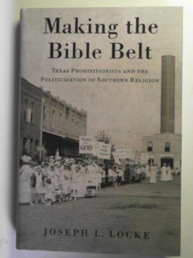 LOCKE, Joseph - Making the Bible Belt: Texas Prohibitionists and the politicization of Southern religion