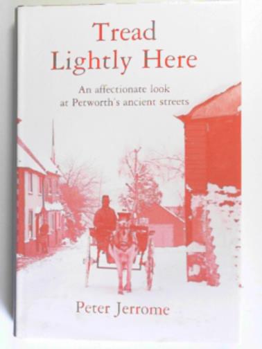 JERROME, Peter - Tread lightly here: an affectionate look at Petworth's ancient streets