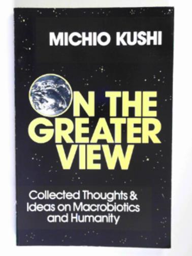 KUSHI, Michio - Michio Kushi on the greater view: collected thoughts and ideas on macrobiotics and humanity
