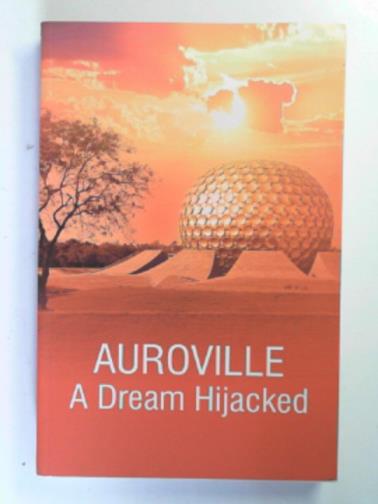 MUKHERJEE, Nirmalya - Auroville: a dream hijacked a conspiracy unmasked
