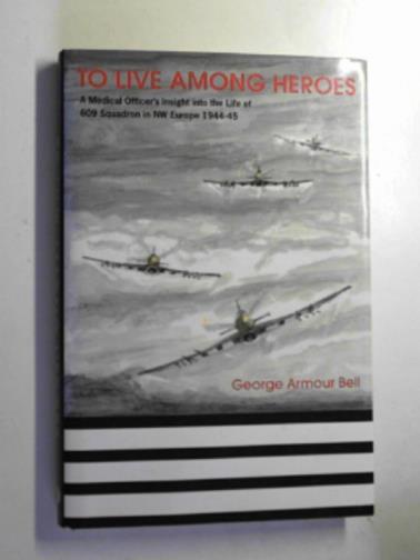 BELL, George Armour - To live among heroes: a medical officer's dramatic insight into the life of 609 (WR) Squadron in NW Europe 1944-45