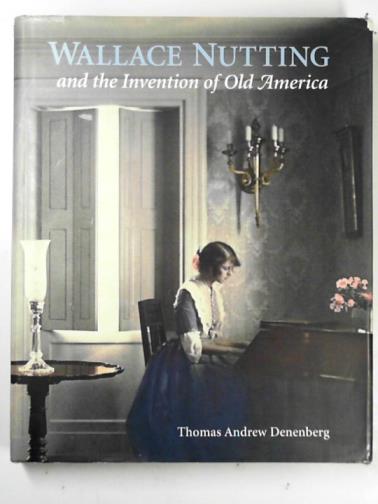 DENENBERG, Thomas Andrew - Wallace Nutting and the invention of Old America