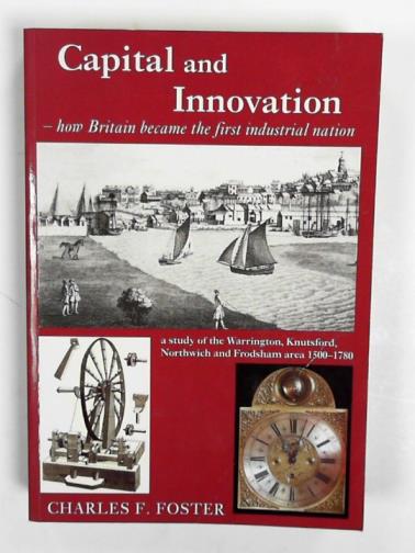FOSTER, Charles F. - Capital and innovation: How Britain became the first industrial nation - A Study of the Warrington, Knutsford, Northwich and Frodsham Area 1500-1780