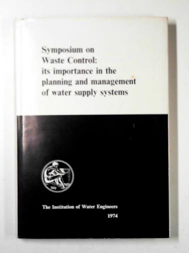 INSTITUTION OF WATER ENGINEERS - Symposium on waste control: its importance in the planning and management of water supply systems