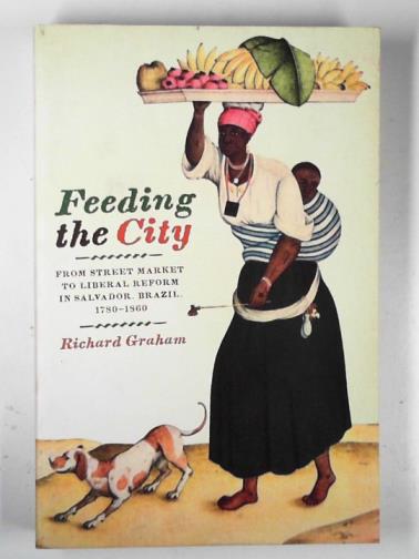 GRAHAM, Richard - Feeding the city: from street market to liberal reform in Salvador, Brazil, 1780–1860