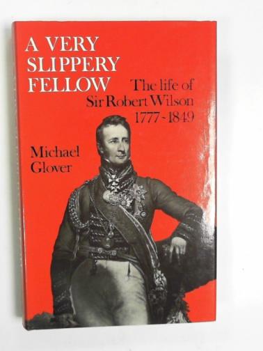 GLOVER, Michael - A very slippery fellow: the  life of Sir Robert Wilson, 1777-1849