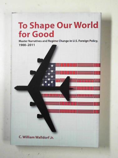 WALLDORF, JR., C. William - To shape our world for good: master narratives and regime change in U.S. Foreign Policy, 1900–2011