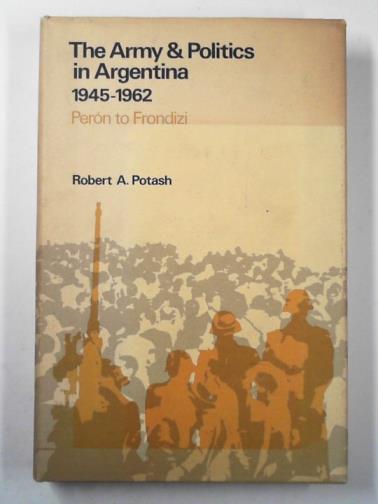 POTASH, Robert A. - The army and politics in Argentina, 1945-1962: Peron to Frondizi