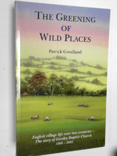 GOODLAND, Patrick J. - The greening of wild places: English village life over two centuries - the story of Gorsley Baptist Church 1800-2002