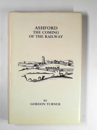 TURNER, Gordon - Ashford: the coming of the railway