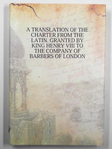  - A translation of the charter from the Latin, granted by King Henry VIII to the Company of Barbers of London