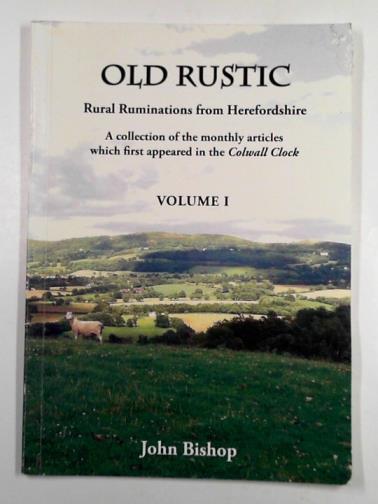BISHOP, John - Old rustic: rural ruminations from Herefordshire: a collection of the monthly articles which first appeared in the Colwall Clock: volume 1