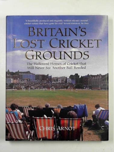 ARNOT, Chris - Britain’s lost cricket grounds: the hallowed homes of cricket that will never see another ball bowled