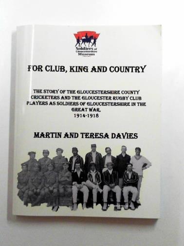 DAVIES, Martin & DAVIES, Teresa - For Club, King & Country: the story of the Gloucestershire County cricketers and the Gloucester Rugby Club players as soldiers of Gloucestershire in the Great War 1914-1918