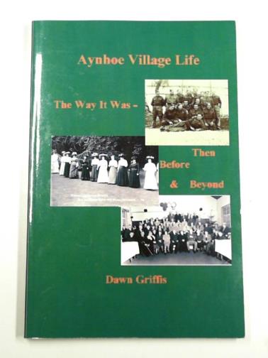 GRIFFIS, Dawn - Aynhoe village life: the way it was -then - before and beyond, 1882 to 1956