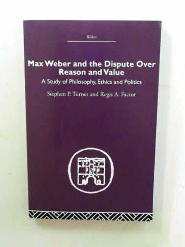 TURNER, Stephen P. and FACTOR, Regis A. - Max Weber and the dispute over reason and value: a study of philosophy, ethics and politics