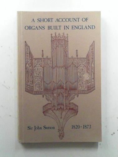 SUTTON, John (Sir) - A Short Account of Organs Built in England from the Reign of King Charles II to the Present Time