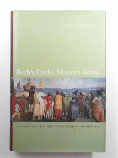 BERGER, Karol - Bach′s Cycle, Mozart′s Arrow: An Essay on the Origins of Musical Modernity